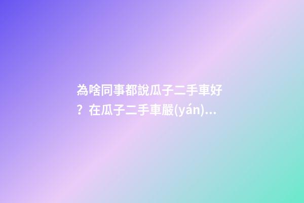 為啥同事都說瓜子二手車好？在瓜子二手車嚴(yán)選店買了一次車明白了